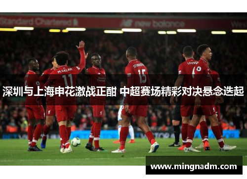 深圳与上海申花激战正酣 中超赛场精彩对决悬念迭起