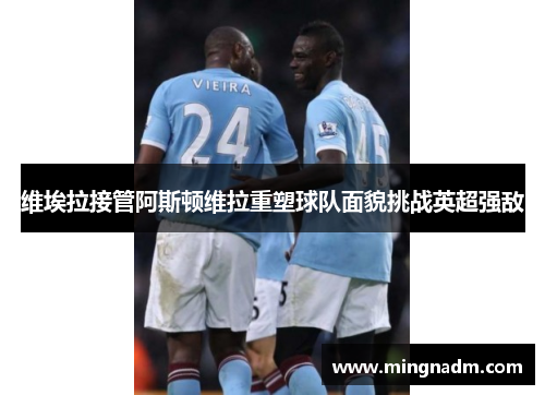 维埃拉接管阿斯顿维拉重塑球队面貌挑战英超强敌